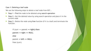 Case 1: Deleting a leaf node
We use the following steps to delete a leaf node from BST...
 Step 1 - Find the node to be deleted using search operation
 Step 2 – Get the deleted value by using search operation and place it in the
current node
 Step 3 - Delete the node using free function (If it is a leaf) and terminate the
function.
if (curr == parent right) then
→
parent right == NULL
→
else
parent left == NULL
→
free (curr)
 