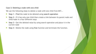 Case 2: Deleting a node with one child
We use the following steps to delete a node with one child from BST...
 Step 1 - Find the node to be deleted using search operation
 Step 2 - If it has only one child then create a link between its parent node and
child node in a four different ways
 Step 3 - Get the deleted value by using search operation and place it in the
current node
 Step 4 - Delete the node using free function and terminate the function.
 