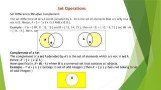 Set Operations
Set Difference/ Relative Complement
The set difference of sets A and B (denoted by A – B) is the set of elements that are only in A but
not in B. Hence, A - B = { x | x A AND x B }.
∈ ∉
Example − If A = { 10, 11, 12, 13 } and B = { 13, 14, 15 }, then (A - B) = { 10, 11, 12 } and (B - A)
= { 14, 15 }. Here, we can see (A - B) ≠ (B - A)
Complement of a Set
The complement of a set A (denoted by A’) is the set of elements which are not in set A.
Hence, A' = { x | x A }.
∉
More specifically, A'= (U - A) where U is a universal set that contains all objects.
Example − If A = { x | x belongs to set of odd integers } then A' = { y | y does not belong to set
of odd integers }
 