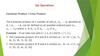 Set Operations
Cartesian Product / Cross Product
The Cartesian product of n number of sets A1, A2, ... An denoted as
A1 × A2 ... × An can be defined as all possible ordered pairs (x1,
x2, ... xn) where x1 A
∈ 1, x2 A
∈ 2, ... xn A_
∈ n
Example − If we take two sets A = { a, b } and B = { 1, 2 },
 The Cartesian product of A and B is written as − A × B = { (a, 1),
(a, 2), (b, 1), (b, 2)}
 The Cartesian product of B and A is written as − B × A = { (1, a),
(1, b), (2, a), (2, b)}
 