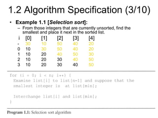 • Example 1.1 [Selection sort]:
– From those integers that are currently unsorted, find the
smallest and place it next in the sorted list.
i [0] [1] [2] [3] [4]
- 30 10 50 40 20
0 10 30 50 40 20
1 10 20 40 50 30
2 10 20 30 40 50
3 10 20 30 40 50
1.2 Algorithm Specification (3/10)
 