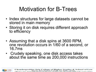Motivation for B-Trees
• Index structures for large datasets cannot be
stored in main memory
• Storing it on disk requires different approach
to efficiency
• Assuming that a disk spins at 3600 RPM,
one revolution occurs in 1/60 of a second, or
16.7ms
• Crudely speaking, one disk access takes
about the same time as 200,000 instructions
 