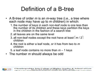 Definition of a B-tree
• A B-tree of order m is an m-way tree (i.e., a tree where
each node may have up to m children) in which:
1. the number of keys in each non-leaf node is one less than
the number of its children and these keys partition the keys
in the children in the fashion of a search tree
2. all leaves are on the same level
3. all non-leaf nodes except the root have at least m / 2
children
4. the root is either a leaf node, or it has from two to m
children
5. a leaf node contains no more than m – 1 keys
• The number m should always be odd
 