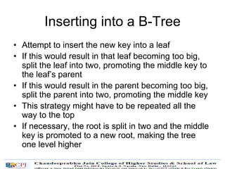 Inserting into a B-Tree
• Attempt to insert the new key into a leaf
• If this would result in that leaf becoming too big,
split the leaf into two, promoting the middle key to
the leaf’s parent
• If this would result in the parent becoming too big,
split the parent into two, promoting the middle key
• This strategy might have to be repeated all the
way to the top
• If necessary, the root is split in two and the middle
key is promoted to a new root, making the tree
one level higher
 