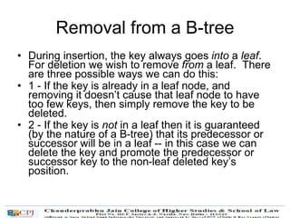 Removal from a B-tree
• During insertion, the key always goes into a leaf.
For deletion we wish to remove from a leaf. There
are three possible ways we can do this:
• 1 - If the key is already in a leaf node, and
removing it doesn’t cause that leaf node to have
too few keys, then simply remove the key to be
deleted.
• 2 - If the key is not in a leaf then it is guaranteed
(by the nature of a B-tree) that its predecessor or
successor will be in a leaf -- in this case we can
delete the key and promote the predecessor or
successor key to the non-leaf deleted key’s
position.
 