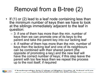 Removal from a B-tree (2)
• If (1) or (2) lead to a leaf node containing less than
the minimum number of keys then we have to look
at the siblings immediately adjacent to the leaf in
question:
– 3: if one of them has more than the min. number of
keys then we can promote one of its keys to the
parent and take the parent key into our lacking leaf
– 4: if neither of them has more than the min. number of
keys then the lacking leaf and one of its neighbours
can be combined with their shared parent (the
opposite of promoting a key) and the new leaf will
have the correct number of keys; if this step leave the
parent with too few keys then we repeat the process
up to the root itself, if required
 