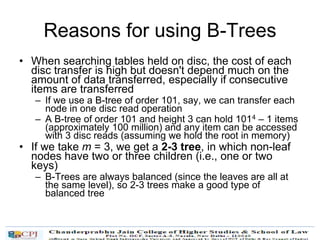 Reasons for using B-Trees
• When searching tables held on disc, the cost of each
disc transfer is high but doesn't depend much on the
amount of data transferred, especially if consecutive
items are transferred
– If we use a B-tree of order 101, say, we can transfer each
node in one disc read operation
– A B-tree of order 101 and height 3 can hold 1014 – 1 items
(approximately 100 million) and any item can be accessed
with 3 disc reads (assuming we hold the root in memory)
• If we take m = 3, we get a 2-3 tree, in which non-leaf
nodes have two or three children (i.e., one or two
keys)
– B-Trees are always balanced (since the leaves are all at
the same level), so 2-3 trees make a good type of
balanced tree
 
