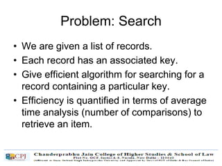 Problem: Search
• We are given a list of records.
• Each record has an associated key.
• Give efficient algorithm for searching for a
record containing a particular key.
• Efficiency is quantified in terms of average
time analysis (number of comparisons) to
retrieve an item.
 