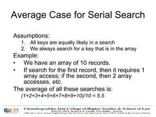 Average Case for Serial Search
Assumptions:
1. All keys are equally likely in a search
2. We always search for a key that is in the array
Example:
• We have an array of 10 records.
• If search for the first record, then it requires 1
array access; if the second, then 2 array
accesses. etc.
The average of all these searches is:
(1+2+3+4+5+6+7+8+9+10)/10 = 5.5
 