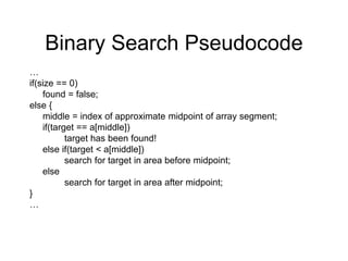 Binary Search Pseudocode
…
if(size == 0)
found = false;
else {
middle = index of approximate midpoint of array segment;
if(target == a[middle])
target has been found!
else if(target < a[middle])
search for target in area before midpoint;
else
search for target in area after midpoint;
}
…
 