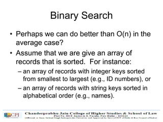 Binary Search
• Perhaps we can do better than O(n) in the
average case?
• Assume that we are give an array of
records that is sorted. For instance:
– an array of records with integer keys sorted
from smallest to largest (e.g., ID numbers), or
– an array of records with string keys sorted in
alphabetical order (e.g., names).
 