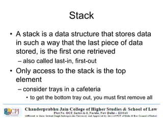 Stack
• A stack is a data structure that stores data
in such a way that the last piece of data
stored, is the first one retrieved
– also called last-in, first-out
• Only access to the stack is the top
element
– consider trays in a cafeteria
• to get the bottom tray out, you must first remove all
of the elements above
 