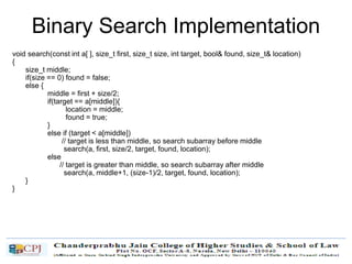 Binary Search Implementation
void search(const int a[ ], size_t first, size_t size, int target, bool& found, size_t& location)
{
size_t middle;
if(size == 0) found = false;
else {
middle = first + size/2;
if(target == a[middle]){
location = middle;
found = true;
}
else if (target < a[middle])
// target is less than middle, so search subarray before middle
search(a, first, size/2, target, found, location);
else
// target is greater than middle, so search subarray after middle
search(a, middle+1, (size-1)/2, target, found, location);
}
}
 