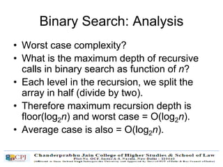 Binary Search: Analysis
• Worst case complexity?
• What is the maximum depth of recursive
calls in binary search as function of n?
• Each level in the recursion, we split the
array in half (divide by two).
• Therefore maximum recursion depth is
floor(log2n) and worst case = O(log2n).
• Average case is also = O(log2n).
 