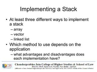 Implementing a Stack
• At least three different ways to implement
a stack
– array
– vector
– linked list
• Which method to use depends on the
application
– what advantages and disadvantages does
each implementation have?
 