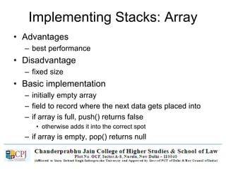 Implementing Stacks: Array
• Advantages
– best performance
• Disadvantage
– fixed size
• Basic implementation
– initially empty array
– field to record where the next data gets placed into
– if array is full, push() returns false
• otherwise adds it into the correct spot
– if array is empty, pop() returns null
• otherwise removes the next item in the stack
 