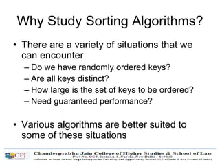 Why Study Sorting Algorithms?
• There are a variety of situations that we
can encounter
– Do we have randomly ordered keys?
– Are all keys distinct?
– How large is the set of keys to be ordered?
– Need guaranteed performance?
• Various algorithms are better suited to
some of these situations
 