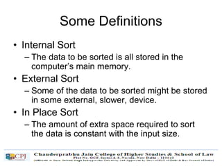 Some Definitions
• Internal Sort
– The data to be sorted is all stored in the
computer’s main memory.
• External Sort
– Some of the data to be sorted might be stored
in some external, slower, device.
• In Place Sort
– The amount of extra space required to sort
the data is constant with the input size.
 