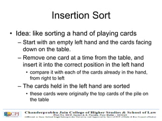 Insertion Sort
• Idea: like sorting a hand of playing cards
– Start with an empty left hand and the cards facing
down on the table.
– Remove one card at a time from the table, and
insert it into the correct position in the left hand
• compare it with each of the cards already in the hand,
from right to left
– The cards held in the left hand are sorted
• these cards were originally the top cards of the pile on
the table
 