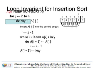 Loop Invariant for Insertion SortAlg.: INSERTION-SORT(A)
for j ← 2 to n
do key ← A[ j ]
Insert A[ j ] into the sorted sequence A[1 . . j -1]
i ← j - 1
while i > 0 and A[i] > key
do A[i + 1] ← A[i]
i ← i – 1
A[i + 1] ← key
 