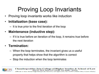 Proving Loop Invariants
• Proving loop invariants works like induction
• Initialization (base case):
– It is true prior to the first iteration of the loop
• Maintenance (inductive step):
– If it is true before an iteration of the loop, it remains true before
the next iteration
• Termination:
– When the loop terminates, the invariant gives us a useful
property that helps show that the algorithm is correct
– Stop the induction when the loop terminates
 