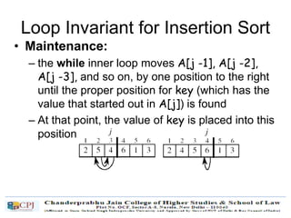 Loop Invariant for Insertion Sort
• Maintenance:
– the while inner loop moves A[j -1], A[j -2],
A[j -3], and so on, by one position to the right
until the proper position for key (which has the
value that started out in A[j]) is found
– At that point, the value of key is placed into this
position.
 