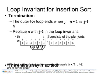 Loop Invariant for Insertion Sort
• Termination:
– The outer for loop ends when j = n + 1  j-1 =
n
– Replace n with j-1 in the loop invariant:
• the subarray A[1 . . n] consists of the elements
originally in A[1 . . n], but in sorted order
• The entire array is sorted!
jj - 1
Invariant: at the start of the for loop the elements in A[1 . . j-1]
are in sorted order
 