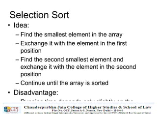 Selection Sort
• Idea:
– Find the smallest element in the array
– Exchange it with the element in the first
position
– Find the second smallest element and
exchange it with the element in the second
position
– Continue until the array is sorted
• Disadvantage:
– Running time depends only slightly on the
amount of order in the file
 