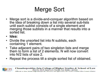 Merge Sort
• Merge sort is a divide-and-conquer algorithm based on
the idea of breaking down a list into several sub-lists
until each sublist consists of a single element and
merging those sublists in a manner that results into a
sorted list.
• Idea:
• Divide the unsorted list into N sublists, each
containing 1 element.
• Take adjacent pairs of two singleton lists and merge
them to form a list of 2 elements. N will now convert
into N/2 lists of size 2.
• Repeat the process till a single sorted list of obtained.
 