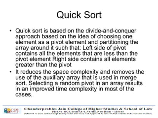 Quick Sort
• Quick sort is based on the divide-and-conquer
approach based on the idea of choosing one
element as a pivot element and partitioning the
array around it such that: Left side of pivot
contains all the elements that are less than the
pivot element Right side contains all elements
greater than the pivot
• It reduces the space complexity and removes the
use of the auxiliary array that is used in merge
sort. Selecting a random pivot in an array results
in an improved time complexity in most of the
cases.
 