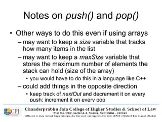Notes on push() and pop()
• Other ways to do this even if using arrays
– may want to keep a size variable that tracks
how many items in the list
– may want to keep a maxSize variable that
stores the maximum number of elements the
stack can hold (size of the array)
• you would have to do this in a language like C++
– could add things in the opposite direction
• keep track of nextOut and decrement it on every
push; increment it on every pop
 