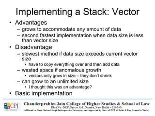 Implementing a Stack: Vector
• Advantages
– grows to accommodate any amount of data
– second fastest implementation when data size is less
than vector size
• Disadvantage
– slowest method if data size exceeds current vector
size
• have to copy everything over and then add data
– wasted space if anomalous growth
• vectors only grow in size – they don’t shrink
– can grow to an unlimited size
• I thought this was an advantage?
• Basic implementation
– virtually identical to array based version
 