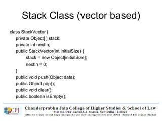 Stack Class (vector based)
class StackVector {
private Object[ ] stack;
private int nextIn;
public StackVector(int initialSize) {
stack = new Object[initialSize];
nextIn = 0;
}
public void push(Object data);
public Object pop();
public void clear();
public boolean isEmpty();
}
 