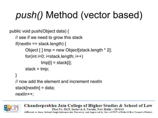 push() Method (vector based)
public void push(Object data) {
// see if we need to grow this stack
if(nextIn == stack.length) {
Object [ ] tmp = new Object[stack.length * 2];
for(int i=0; i<stack.length; i++)
tmp[i] = stack[i];
stack = tmp;
}
// now add the element and increment nextIn
stack[nextIn] = data;
nextIn++;
}
 