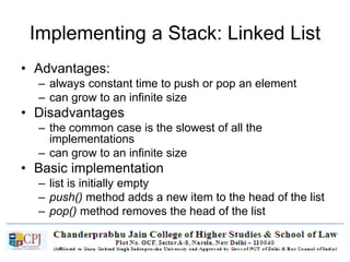 Implementing a Stack: Linked List
• Advantages:
– always constant time to push or pop an element
– can grow to an infinite size
• Disadvantages
– the common case is the slowest of all the
implementations
– can grow to an infinite size
• Basic implementation
– list is initially empty
– push() method adds a new item to the head of the list
– pop() method removes the head of the list
 