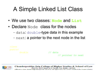 A Simple Linked List Class
• We use two classes: Node and List
• Declare Node class for the nodes
– data: double-type data in this example
– next: a pointer to the next node in the list
class Node {
public:
double data; // data
Node* next; // pointer to next
};
 