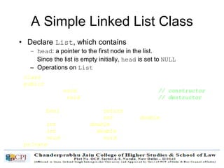 A Simple Linked List Class
• Declare List, which contains
– head: a pointer to the first node in the list.
Since the list is empty initially, head is set to NULL
– Operations on List
class List {
public:
List(void) { head = NULL; } // constructor
~List(void); // destructor
bool IsEmpty() { return head == NULL; }
Node* InsertNode(int index, double x);
int FindNode(double x);
int DeleteNode(double x);
void DisplayList(void);
private:
Node* head;
};
 