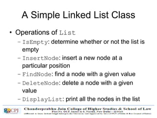 A Simple Linked List Class
• Operations of List
– IsEmpty: determine whether or not the list is
empty
– InsertNode: insert a new node at a
particular position
– FindNode: find a node with a given value
– DeleteNode: delete a node with a given
value
– DisplayList: print all the nodes in the list
 