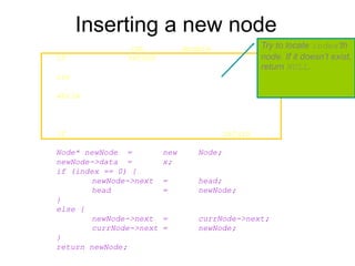Inserting a new node
Node* List::InsertNode(int index, double x) {
if (index < 0) return NULL;
int currIndex = 1;
Node* currNode = head;
while (currNode && index > currIndex) {
currNode = currNode->next;
currIndex++;
}
if (index > 0 && currNode == NULL) return NULL;
Node* newNode = new Node;
newNode->data = x;
if (index == 0) {
newNode->next = head;
head = newNode;
}
else {
newNode->next = currNode->next;
currNode->next = newNode;
}
return newNode;
}
Try to locate index’th
node. If it doesn’t exist,
return NULL.
 