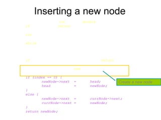 Inserting a new node
Node* List::InsertNode(int index, double x) {
if (index < 0) return NULL;
int currIndex = 1;
Node* currNode = head;
while (currNode && index > currIndex) {
currNode = currNode->next;
currIndex++;
}
if (index > 0 && currNode == NULL) return NULL;
Node* newNode = new Node;
newNode->data = x;
if (index == 0) {
newNode->next = head;
head = newNode;
}
else {
newNode->next = currNode->next;
currNode->next = newNode;
}
return newNode;
}
Create a new node
 