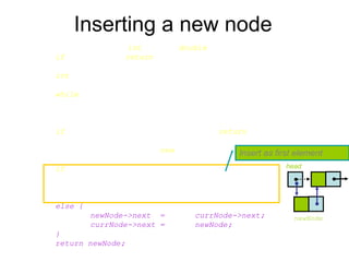 Inserting a new node
Node* List::InsertNode(int index, double x) {
if (index < 0) return NULL;
int currIndex = 1;
Node* currNode = head;
while (currNode && index > currIndex) {
currNode = currNode->next;
currIndex++;
}
if (index > 0 && currNode == NULL) return NULL;
Node* newNode = new Node;
newNode->data = x;
if (index == 0) {
newNode->next = head;
head = newNode;
}
else {
newNode->next = currNode->next;
currNode->next = newNode;
}
return newNode;
}
Insert as first element
head
newNode
 