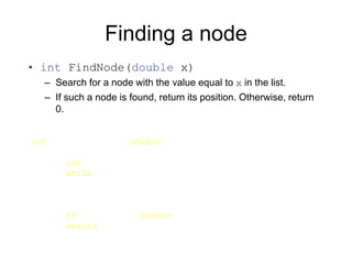 Finding a node
• int FindNode(double x)
– Search for a node with the value equal to x in the list.
– If such a node is found, return its position. Otherwise, return
0.
int List::FindNode(double x) {
Node* currNode = head;
int currIndex = 1;
while (currNode && currNode->data != x) {
currNode = currNode->next;
currIndex++;
}
if (currNode) return currIndex;
return 0;
}
 