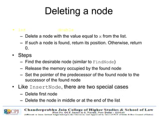 Deleting a node
• int DeleteNode(double x)
– Delete a node with the value equal to x from the list.
– If such a node is found, return its position. Otherwise, return
0.
• Steps
– Find the desirable node (similar to FindNode)
– Release the memory occupied by the found node
– Set the pointer of the predecessor of the found node to the
successor of the found node
• Like InsertNode, there are two special cases
– Delete first node
– Delete the node in middle or at the end of the list
 