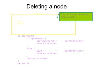 Deleting a node
int List::DeleteNode(double x) {
Node* prevNode = NULL;
Node* currNode = head;
int currIndex = 1;
while (currNode && currNode->data != x) {
prevNode = currNode;
currNode = currNode->next;
currIndex++;
}
if (currNode) {
if (prevNode) {
prevNode->next = currNode->next;
delete currNode;
}
else {
head = currNode->next;
delete currNode;
}
return currIndex;
}
return 0;
}
Try to find the node with its
value equal to x
 
