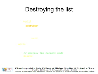 Destroying the list
• ~List(void)
– Use the destructor to release all the memory used by the list.
– Step through the list and delete each node one by one.
List::~List(void) {
Node* currNode = head, *nextNode = NULL;
while (currNode != NULL)
{
nextNode = currNode->next;
// destroy the current node
delete currNode;
currNode = nextNode;
}
}
 