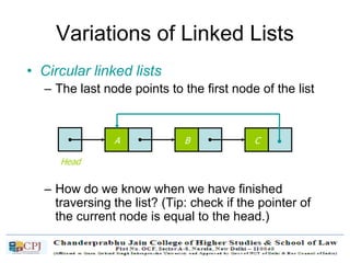 Variations of Linked Lists
• Circular linked lists
– The last node points to the first node of the list
– How do we know when we have finished
traversing the list? (Tip: check if the pointer of
the current node is equal to the head.)
A
Head
B C
 