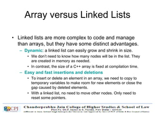Array versus Linked Lists
• Linked lists are more complex to code and manage
than arrays, but they have some distinct advantages.
– Dynamic: a linked list can easily grow and shrink in size.
• We don’t need to know how many nodes will be in the list. They
are created in memory as needed.
• In contrast, the size of a C++ array is fixed at compilation time.
– Easy and fast insertions and deletions
• To insert or delete an element in an array, we need to copy to
temporary variables to make room for new elements or close the
gap caused by deleted elements.
• With a linked list, no need to move other nodes. Only need to
reset some pointers.
 
