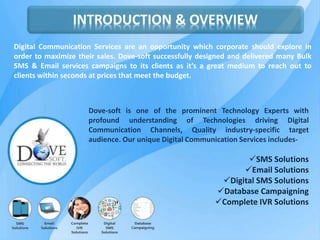 INTRODUCTION & OVERVIEW
Digital Communication Services are an opportunity which corporate should explore in
order to maximize their sales. Dove-soft successfully designed and delivered many Bulk
SMS & Email services campaigns to its clients as it’s a great medium to reach out to
clients within seconds at prices that meet the budget.
Dove-soft is one of the prominent Technology Experts with
profound understanding of Technologies driving Digital
Communication Channels, Quality industry-specific target
audience. Our unique Digital Communication Services includes-
SMS Solutions
Email Solutions
Digital SMS Solutions
Database Campaigning
Complete IVR Solutions
 