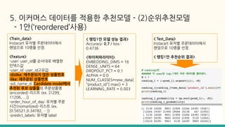 5. 이커머스 데이터를 적용한 추천모델 - (2)순위추천모델
- 1안(‘reordered’사용)
<Train_data>
Instacart 유저별 주문데이터에서
랜덤으로 10명을 선정.
<Feature>
-user: user_id를 순서대로 배열한
인덱스값
-user_id: user_id고유값
-dislike: 재주문되지 않은 상품번호
-like: 재주문된 상품번호
-pd_name_d: Candidate model에서
추천된 후보 상품들의 주문상품명
(encorded) 리스트 (ex. [1299,
11206, ...])
-order_hour_of_day: 유저별 주문
시간(nomarlized) 리스트 (ex.
[0.56521,0.34782, …])
-predict_labels: 유저별 label
< 랭킹1안 모델 성능 결과>
Accuracy: 0.7 / loss :
0.4736
<하이퍼파라미터>
EMBEDDING_DIMS = 16
DENSE_UNITS = 64
DROPOUT_PCT = 0.1
ALPHA = 0.0
NUM_CLASSES=new_data[
"product_id"].max() + 3
LEARNING_RATE = 0.003
< Test_Data>
Instacart 유저별 주문데이터에서
랜덤으로 10명을 선정.
< 랭킹1안 추천순위 결과>
 