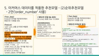 5. 이커머스 데이터를 적용한 추천모델 - (2)순위추천모델
- 2안(‘order_number’ 사용)
< 랭킹2안 모델 성능 결과>
Accuracy: 0.8 / loss : 0.2804
<하이퍼파라미터>
EMBEDDING_DIMS = 16
DENSE_UNITS = 64
DROPOUT_PCT = 0.1
ALPHA = 0.0
NUM_CLASSES=new_data["prod
uct_id"].max() + 3
LEARNING_RATE = 0.003
< Test_Data>
Instacart 유저별 주문데이터에서
랜덤으로 10명을 선정
< 랭킹2안 추천순위 결과>
<Train_data>
Instacart 유저별 주문데이터에서
랜덤으로 10명을 선정.
<Feature>
-user: user_id를 순서대로 배열한
인덱스값
-user_id: user_id고유값
-dislike: 평균 주문회차(18) 미만
상품번호
-like: 평균 주문회차(18) 이상 상품번호
-pd_name_d: Candidate model에서
추천된 후보 상품들의 각 유저별
주문상품명(encorded) 리스트 (ex.
[1299, 11206, ...])
-order_hour_of_day: 유저별 주문 시간
(nomarlized) 리스트 (ex.
[0.56521,0.34782, …])
-predict_labels: 유저별 label
 